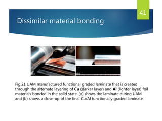 Dissimilar material bonding
41
Fig.21 UAM manufactured functional graded laminate that is created
through the alternate layering of Cu (darker layer) and Al (lighter layer) foil
materials bonded in the solid state. (a) shows the laminate during UAM
and (b) shows a close-up of the final Cu/Al functionally graded laminate
 