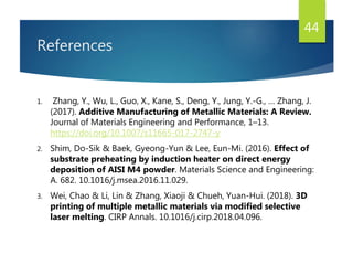 References
1. Zhang, Y., Wu, L., Guo, X., Kane, S., Deng, Y., Jung, Y.-G., … Zhang, J.
(2017). Additive Manufacturing of Metallic Materials: A Review.
Journal of Materials Engineering and Performance, 1–13.
https://doi.org/10.1007/s11665-017-2747-y
2. Shim, Do-Sik & Baek, Gyeong-Yun & Lee, Eun-Mi. (2016). Effect of
substrate preheating by induction heater on direct energy
deposition of AISI M4 powder. Materials Science and Engineering:
A. 682. 10.1016/j.msea.2016.11.029.
3. Wei, Chao & Li, Lin & Zhang, Xiaoji & Chueh, Yuan-Hui. (2018). 3D
printing of multiple metallic materials via modified selective
laser melting. CIRP Annals. 10.1016/j.cirp.2018.04.096.
44
 