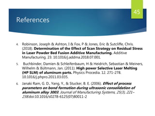 References
4. Robinson, Joseph & Ashton, I & Fox, P & Jones, Eric & Sutcliffe, Chris.
(2018). Determination of the Effect of Scan Strategy on Residual Stress
in Laser Powder Bed Fusion Additive Manufacturing. Additive
Manufacturing. 23. 10.1016/j.addma.2018.07.001.
5. Buchbinder, Damien & Schleifenbaum, H & Heidrich, Sebastian & Meiners,
Wilhelm & Bültmann, Jan. (2011). High power Selective Laser Melting
(HP SLM) of aluminum parts. Physics Procedia. 12. 271-278.
10.1016/j.phpro.2011.03.035.
6. Janaki Ram, G. D., Yang, Y., & Stucker, B. E. (2006). Effect of process
parameters on bond formation during ultrasonic consolidation of
aluminum alloy 3003. Journal of Manufacturing Systems, 25(3), 221–
238.doi:10.1016/s0278-6125(07)80011-2
45
 