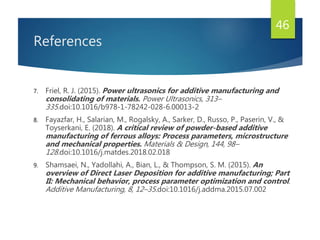 References
7. Friel, R. J. (2015). Power ultrasonics for additive manufacturing and
consolidating of materials. Power Ultrasonics, 313–
335.doi:10.1016/b978-1-78242-028-6.00013-2
8. Fayazfar, H., Salarian, M., Rogalsky, A., Sarker, D., Russo, P., Paserin, V., &
Toyserkani, E. (2018). A critical review of powder-based additive
manufacturing of ferrous alloys: Process parameters, microstructure
and mechanical properties. Materials & Design, 144, 98–
128.doi:10.1016/j.matdes.2018.02.018
9. Shamsaei, N., Yadollahi, A., Bian, L., & Thompson, S. M. (2015). An
overview of Direct Laser Deposition for additive manufacturing; Part
II: Mechanical behavior, process parameter optimization and control.
Additive Manufacturing, 8, 12–35.doi:10.1016/j.addma.2015.07.002
46
 