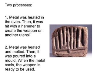 Two processes:
1. Metal was heated in
the oven. Then, it was
hit with a hammer to
create the weapon or
another utensil.
2. Metal was heated
and melted. Then, it
was poured into a
mould. When the metal
cools, the weapon is
ready to be used.
mould
 