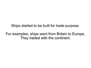 Ships started to be built for
trade purposes.
For examples, ships went from
Britain to Europe. They traded
with the continent.
 