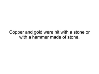 Copper and gold were hit
with a stone or with a
hammer made of stone.
 