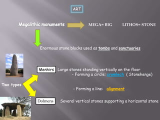 ART

MEGA= BIG

LITHOS= STONE

Enormous stone blocks used as tombs and sanctuaries

Menhirs Large stones standing vertically on the floor
- Forming a circle: cromlech ( Stonehenge)
Two types

- Forming a line: alignment
Dolmens

Several vertical stones supporting a horizontal stone

 