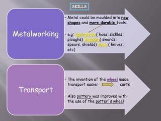 • Metal could be moulded into new
shapes and more durable tools.
• e.g: agriculture( hoes, sickles,
ploughs) weapons( swords,
spears, shields) tools ( knives,
etc)
Metalworking
• The invention of the wheel made
transport easier carts
• Also pottery was improved with
the use of the potter´s wheel
Transport
 