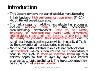 METAL ADDITIVEMANUFACTURING RAH
Introduction
• This lecture reviews the use of additive manufacturing
in fabrication of high performance superalloys (Ti-6Al-
4V,or Nickel basedsuperalloy).
• The advantages of additive manufacturing processes
include reduced time for the component
manufacturing/ development, little to no waste,
flexibility in manufacturing parts with directional
solidification, control of the porosity of the part and
the ability to produce finer microstructures due to
rapid heating and cooling cycles which is usually difficult
by the conventional manufacturing methods.
• Most of the metal additivemanufacturingtechnologies
use feedstock which is then melted by a concentrated
heat source such as laser or electron beam up to a
certain depth to fuse it layer by layer and cooled
afterwards to build asolid part.The feedstock used may
be in the form of wire or powder.
 