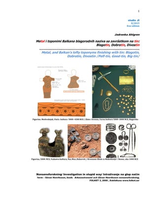 1

stud
dioJI
   
  
      II/








Metal
……
M
Figurine,Me

Figurina,5000
Nonse
/term –
 
l i toponim
………………
Metal, and B
dvednjak,Vinča
0.BCE,Vadastra
ensforsknin
– Göran Henrik
 
mi Balkana
………………
Balkan’s lo
Dobr
akultura5000­

akultura,Nac.Mu
ng/ Investig
ksson, book:

a blagorod
……………
lofty topon
brotin, Divo
­4500BCE/Zlat
uz..Bukurešt/B
gation in st
Arkeoastrono
 
dnih naziva
Blago
………………
nyms finis
ostin /Pelf
toibronza,Varn

Bronzanefibulei
tupid way/ I
omi och Göra
FOLKET 3, 2
 freee
/2015
edition


Jad
adranka Ahl
lgren
va sa završ
gotin, Dobr
šetkom na
………………
rotin, Divo
a tin:
shing with
………………
ostin
lf-tin, Good
h tin: Blago
…….
od-tin, Big-
otin,
-tin/
nakultura5000
izMakedonijei
Istraživanje
an Henriksson
2000 , Esklidtu
–3000BCE,Bug
Bosne,oko100
arska

0BCE



e na glup n
način
n nonsensforsk
una www.folk
kning,
ket.se/
 