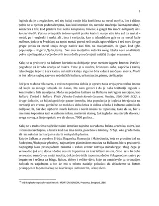 3

Izgledadajeuengleskom,rečtin,kalaj,ranijebilakorišćenazametaluopšte,limislično,
poštoseunjenimpodznačenjima,kaokodimenicetin,navodeznačenja:kanta/metalna/,
konzervailim;kodpridevatin:neštokalajisano,limeno;aglagoltinznači:kalajisati,alii
konzervirati2.Većinaevropskihindoevropskihjezikakoristimanjevišeisturečzametal–
metal, pa i engleski i ruski, ali , ima i varijacija, kao u islandskom gde se za metal kaže
málmur,dokseuŠvedskoj,zatopitimetal,poredrečismält,upotrebljavairečnors.Druge
grupe jezika za metal imaju druge nazive kao fém, na madjarskom, ili ígwè, kod Igbo
opulacijeuNigeriji/Igbojezik/.Sveovomedjutimautorkaovogtekstanećeanalizirati,
ntičkidizajnio
p
poštonijelingvista,većjedoovihtemadošlaproučavajućia rnament.

Kalajseupraistorijisabakromkoristiozadobijanjeprvemetalnelegure,bronze,čvršćei
pogodnijezaizraduorudjaodbakra.Timejeu neolitu, bronzano doba,započeoirazvoj
ehnologije,tejetoierakadsunalazištakalajasigurnobilavažnaiznačajnamesta.Neolit
t
jebioidobanaglograzvojusedelačkihkultura,urbanizacije,pisma,civilizacije.

Rečjeutodobabilasveta,avećinatoponimadobilajeupravotadasvojaprvastalnaimena
od kojih su mnoga istrajala do danas, što nam govori i da je naša teritorija izgleda u
kontinuitetubilanaseljena.MadasupojedinekulturenaBalkanunetragomnestajale,kao
kultura Tordoš i kultura Vinče /Vincha‐Tordosh‐Keresh­Cucuteni, Neolitic, 5000­3000 BCE/, a
drugedolazile,uzhiljadugodišnjepauzeizmedju,istapopulacijajeizgledaistrajavalana
teritorijisvevreme,povlačećisemoždaudobakrizaizdolinaubrda,ikulturnoasimilirala
došljake,ili,bardeonjihovihnovihkulturainovihimenazatoponime,takodase,baru
enimatoponimaradiojednommiksu,mešavinistarog,čakizgledainajstarijihslojeva,i
im
sveganovog,aštojeopstalosvedodanas,7000godina…

Kalajseurudnicimanajčešćenalaziizmešanzajednosarudamabakra,arsenika,olova,kao
istenamakrečnjaka,abakrakodnasimadosta,posebnouIstočnojSrbiji,okogradaBora,
aliinaostalimteritorijamastarihrodopskihplanina.
ZatojeBalkan,aposebnoSrbija,Bugarska,RumunijaiMakedonija,kojeseprostirubašna
Rodopima/Rodopskeplanine/,najstarijemplaninskommasivunaBalkanu,bioupraistoriji
najbogatiji lako pristupačnim rudama i važan centar razvoja metalurgije, zbog čega je
verovatnojošutodobaidobioceoniztoponimasazavršetkomnatin,čimeseutodoba
verovatnooznačavaometaluopšte,dokjedeoistihtoponimadobioiblagorodnenazivepo
bogatstvuirečimazablago,ljubav,dobroiveliko–divo,kojesuoznačavaletupronadjen
oljitak za zajednicu, a što će mo u tekstu nadalje pokušati da dokažemo sa listom
rikupljenihtoponimakojisezavršavajusufixomtin,akojisledi.
b
p


2
2
VidiEnglesko‐srpskohrvatskirečnikMORTONBENSON,Prosveta,Beograd,1986

 