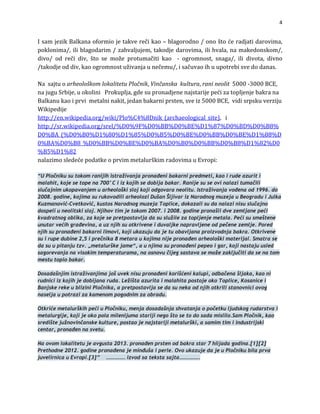 4

IsamjezikBalkanaoformiojetakverečikao–blagorodno/onoštoćeradjatidarovima,
poklonima/,iliblagodarim/zahvaljujem,takodjedarovima,ilihvala,namakedonskom/,
ivo/ od reči div, što se može protumačiti kao  ‐ ogromnost, snaga/, ili divota, divno
div,kaoogromnostuživanjaunečemu/,isačuvaoihuupot
d
/takodjeod rebisvedodanas.

NasajtuoarheološkomlokalitetuPločnik,Vinčanskakultura,ranineolit5000‐3000BCE,
najuguSrbije,uokoliniProkuplja,gdesupronadjenenajstarijepećizatopljenjebakrana
,vidisrpskuverziju
Balkanukaoiprvimetalninakit,jedanbakarniprsten,sveiz5000BCE
Wikipedije
http://en.wikipedia.org/wiki/Plo%C4%8Dnik_(archaeological_site),i
http://sr.wikipedia.org/srel/%D0%9F%D0%BB%D0%BE%D1%87%D0%BD%D0%B8%
D0%BA_(%D0%B0%D1%80%D1%85%D0%B5%D0%BE%D0%BB%D0%BE%D1%88%D
0%BA%D0%B8_%D0%BB%D0%BE%D0%BA%D0%B0%D0%BB%D0%B8%D1%82%D0
%B5%D1%82
alazimosledećepodatkeoprvimmetalurškimradovimauEvropi:
n

“U Pločniku su tokom ranijih istraživanja pronađeni bakarni predmeti, kao i rude azurit i
malahit, koje se tope na 700°C i iz kojih se dobija bakar. Ranije su se ovi nalazi tumačili
slučajnim ukopavanjem u arheološki sloj koji odgovara neolitu. Istraživanja vođena od 1996. do
2008. godine, kojima su rukovodili arheolozi Dušan Šljivar iz Narodnog muzeja u Beogradu i Julka
Kuzmanović-Cvetković, kustos Narodnog muzeja Toplice, dokazali su da nalazi nisu slučajno
dospeli u neolitski sloj. Njihov tim je tokom 2007. i 2008. godine pronašli dve zemljane peći
kvadratnog oblika, za koje se pretpostavlja da su služile za topljenje metala. Peći su smeštene
unutar većih građevina, a uz njih su otkrivene i duvaljke napravljene od pečene zemlje. Pored
njih su pronađeni bakarni limovi, koji ukazuju da je tu obavljana proizvodnja bakra. Otkrivene
su i rupe dubine 2,5 i prečnika 8 metara u kojima nije pronađen arheološki materijal. Smatra se
da su u pitanju tzv. „metalurške jame“, a u njima su pronađeni pepeo i gar, koji nastaju usled
sagorevanja na visokim temperaturama, na osnovu čijeg sastava se može zaključiti da se na tom
mestu topio bakar.
Dosadašnjim istraživanjima još uvek nisu pronađeni korišćeni kalupi, odbačena šljaka, kao ni
rudnici iz kojih je dobijana ruda. Ležišta azurita i malahita postoje oko Toplice, Kosanice i
Banjske reke u blizini Pločnika, a pretpostavlja se da su neka od njih otkrili stanovnici ovog
naselja u potrazi za kamenom pogodnim za obradu.
Otkriće metalurških peći u Pločniku, menja dosadašnja shvatanja o početku ljudskog rudarstva i
metalurgije, koji je oko pola milenijuma stariji nego što se to do sada mislilo.Sam Pločnik, kao
središte južnovinčanske kulture, postao je najstariji metalurški, a samim tim i industrijski
centar, pronađen na svetu.
Na ovom lokalitetu je avgusta 2013. pronađen prsten od bakra star 7 hiljada godina.[1][2]
Prethodne 2012. godine pronađena je minđuša i perle. Ovo ukazuje da je u Pločniku bila prva
juvelirnica u Evropi.[3]” …………… izvod sa teksta sajta…………….
 