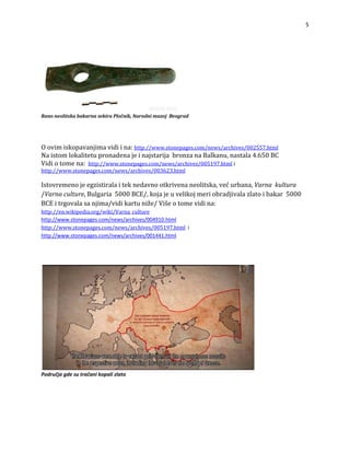 5


RanoneolitskabakarnasekiraPločnik,NarodnimuzejBeograd



njimavidiina: es/002557.html
Oovimiskopava http://www.stonepages.com/news/archiv 
stala4.650BC
Naistomlokalitetupronadenajeinajstarijabronz
idiotomena:
anaBalkanu,na
ives/005197.html
V http://www.stonepages.com/news/arch i
http://www.stonepages.com/news/archives/003623.html

Istovremenojeegzistiralaiteknedavnootkrivenaneolitska,većurbana,Varnakultura
/Varnaculture,Bulgaria5000BCE/,kojajeuvelikojmeriobradjivalazlatoibakar5000
BCEitrgovalasanjima/vidikartuniže/Višeotomevidina:
http://en.wikipedia.org/wiki/Varna_culture
http://www.stonepages.com/news/archives/004910.html
http://www.stonepages.com/news/archives/005197.htmli
http://www.stonepages.com/news/archives/001441.html




Područjagdesutračanikopalizlato

 