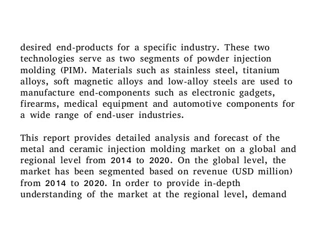 powder injection molding market global industry Report highlights the global metal and ceramic injection molding industry (mim) for 2012 is estimated to be $151 billion this market is expected to show a compound. powder injection molding market global industry Report highlights the global metal and ceramic injection molding industry (mim) for 2012 is estimated to be $151 billion this market is expected to show a compound.