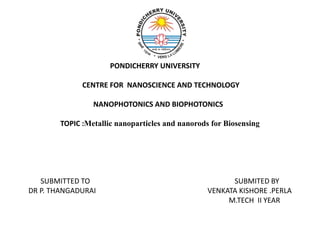 PONDICHERRY UNIVERSITY 
CENTRE FOR NANOSCIENCE AND TECHNOLOGY 
NANOPHOTONICS AND BIOPHOTONICS 
TOPIC :Metallic nanoparticles and nanorods for Biosensing 
SUBMITTED TO SUBMITED BY 
DR P. THANGADURAI VENKATA KISHORE .PERLA 
M.TECH II YEAR 
 