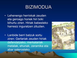 BIZIMODUABIZIMODUA
• Lehenengo herrixkak zeuden
eta geroago horiek hiri txiki
bihurtu ziren. Hiriak babesteko
harresiz inguratzen zituzten.
• Lanbide berri batzuk sortu
ziren: Gerlariak zeuden hiriak
defendatzeko, merkatariak
metalak, ehunak, zeramika eta
abar salerosteko.
 