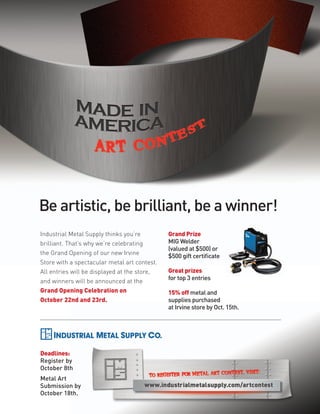 Be artistic, be brilliant, be a winner!
Industrial Metal Supply thinks you’re         Grand Prize
brilliant. That’s why we’re celebrating       MIG Welder
                                              (valued at $500) or
the Grand Opening of our new Irvine
                                              $500 gift certificate
Store with a spectacular metal art contest.
All entries will be displayed at the store,   Great prizes
and winners will be announced at the          for top 3 entries
Grand Opening Celebration on                  15% off metal and
October 22nd and 23rd.                        supplies purchased
                                              at Irvine store by Oct. 15th.




Deadlines:
Register by
October 8th
Metal Art
Submission by
October 18th.
 