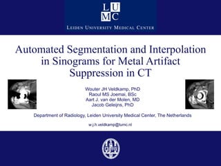 Automated Segmentation and Interpolation in Sinograms for Metal Artifact Suppression in CT Wouter JH Veldkamp, PhD Raoul MS Joemai, BSc Aart J. van der Molen, MD Jacob Geleijns, PhD Department of Radiology, Leiden University Medical Center, The Netherlands 