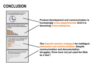 Product development and communication is increasingly  cross-departmental . And it is becoming  cross-enterprise . The  Internet remains untapped  for intelligent  interaction and communication . Despite communication and documentation struggles, firms have not yet used the Web as a tool ! CONCLUSION What is the most frequent cause of problems in your product development process ? How many departments are involved in a typical development project ? What tools do you use to collaborate  for product development ? To what degree do you collaborate with business partner today and in 02? 