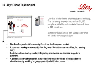 Lilly is a leader in the pharmaceutical industry. The company employs more than 31,000 people worldwide and markets its medicines in 179 countries. Metalayer is running a pan-European Portal for them:  www.reopean.com . www.reopean.com. The ReoPro product Community Portal for the European market. A common workspace currently hosting over 100 active communities, increasing daily. An information sharing portal, integrating employees, customers, suppliers, partners. A personalized workplace for 250 people inside and outside the organization simultaneously working in geographically distributed teams. Eli Lilly: Client Testimonial 