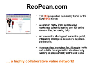 ReoPean.com The  REO pro product Community Portal for the Euro PEAN  market A common highly  cross-collaborative  workspace currently hosting over 130 active communities, increasing daily An information sharing and innovation portal,  integrating employees, customers, suppliers, partners etc. A  personalized workplace for 250 people  inside and outside the organization simultaneously working in  geographically distributed teams …  a highly collaborative value network! 