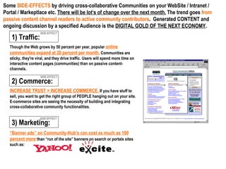 Though the Web grows by 50 percent per year, popular  online communities expand at 20 percent per month.  Communities are sticky, they're viral, and they drive traffic. Users will spend more time on interactive content pages (communities) than on passive content-channels. SIDE-EFFECT SIDE-EFFECT SIDE-EFFECT 3) Marketing: 2) Commerce:   INCREASE TRUST = INCREASE COMMERCE.  If you have stuff to sell, you want to get the right group of PEOPLE hanging out on your site. E-commerce sites are seeing the necessity of building and integrating cross-collaborative community functionalities. Some  SIDE-EFFECTS  by driving cross-collaborative Communities on your WebSite / Intranet / Portal / Markeptlace etc.  There will be lot‘s of change over the next month.  The trend goes  from passive content channel readers to active community contributors .  Generated CONTENT and ongoing discussion by a specified Audience is the  DIGITAL GOLD OF THE NEXT ECONOMY . 1) Traffic:   “ Banner ads” on Community-Hub’s can cost as much as 100 percent more  than “run of the site” banners on search or portals sites such as:  