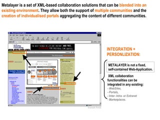 Metalayer is a set of XML-based collaboration solutions that can be  blended into an existing environment . They allow both the support of  multiple communities  and the  creation of individualised portals  aggregating the content of different communities. Example Portal INTEGRATION + PERSONLIZATION:   XML collaboration functionalities can be integrated in any existing: - WebSites,  - Portals,  - Inter- Intra- or Extranet  - Marketplaces. METALAYER is not a fixed, self-contained Web-Application. 