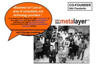 eBusiness isn’t just an  army of consultants and technology providers !  Conversational Environments  will Change existing  Messaging.   It is much more about the  right   interaction  at the  right   time  and the  right   participation  between the  right  groups of people  (communities) that  drives the networked economy  today! CO-FOUNDER Niki Flandorfer 