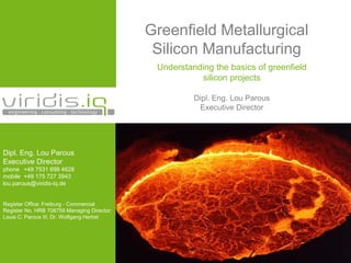 Greenfield Metallurgical
Silicon Manufacturing
Understanding the basics of greenfield
silicon projects
Dipl. Eng. Lou Parous
Executive Director
Dipl. Eng. Lou Parous
Executive Director
phone +49 7531 698 4628
mobile +49 175 727 3943
lou.parous@viridis-iq.de
Register Office: Freiburg - Commercial
Register No. HRB 708759 Managing Director:
Louis C. Parous III, Dr. Wolfgang Herbst
 