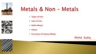 Mohd. Sadiq
 Types of Iron
 Uses of Iron
 Noble Metals
 Silicon
 Corrosion of Various Metals
 