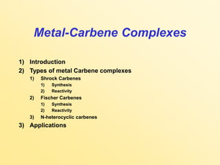Metal-Carbene Complexes
1) Introduction
2) Types of metal Carbene complexes
1) Shrock Carbenes
1) Synthesis
2) Reactivity
2) Fischer Carbenes
1) Synthesis
2) Reactivity
3) N-heterocyclic carbenes
3) Applications
 