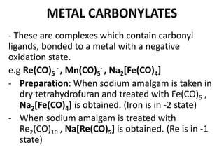 METAL CARBONYLATES 
- These are complexes which contain carbonyl 
ligands, bonded to a metal with a negative 
oxidation state. 
e.g Re(CO)- 5 
, Mn(CO)- 5 
, Na2[Fe(CO)4] 
- Preparation: When sodium amalgam is taken in 
dry tetrahydrofuran and treated with Fe(CO)5 , 
Na2[Fe(CO)4] is obtained. (Iron is in -2 state) 
- When sodium amalgam is treated with 
Re2(CO)10 , Na[Re(CO)5] is obtained. (Re is in -1 
state) 
 