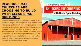 REASONS SMALL
CHURCHES ARE
CHOOSING TO BUILD
WITH CLEAR SPAN
BUILDINGS
Planning a new church or religious building is an
enormous project requiring much prep and research.
Most congregations will have things such as comfort,
capacity, and flexibility during the design process.
However, getting this kind of versatility out of
wooden or brick structures can be incredibly difficult
and expensive. With soaring lumber costs, it’s no
surprise that many small churches choose prefab
metal structures for their new worship centers,
kitchens, and gathering facilities.
 