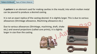 MANUFACTURING ENGINEERING - CASTING
Pattern & Mould Types of Pattern Material
A pattern is an element used for making cavities in the mould, into which molten metal
can be poured to produce a desired casting.
It is not an exact replica of the casting desired. It is slightly larger. This is due to various
allowances (Shrinkage allowance, Machining allowance etc.)
Due to various allowances (Shrinkage, machining, draft, shake
etc;) and several projections (called core prints), it is slightly
larger in size than the casting.
 