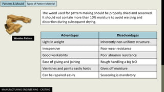 MANUFACTURING ENGINEERING - CASTING
Pattern & Mould Types of Pattern Material
Wooden Pattern
The wood used for pattern making should be properly dried and seasoned.
It should not contain more than 10% moisture to avoid warping and
distortion during subsequent drying.
Advantages Disadvantages
Light in weight Inherently non-uniform structure.
Inexpensive Poor wear resistance
Good workability Poor abrasion resistance
Ease of gluing and joining Rough handling a big NO
Varnishes and paints easily holds Gives off moisture
Can be repaired easily Seasoning is mandatory
 