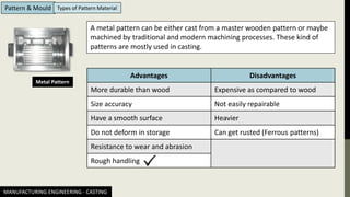 MANUFACTURING ENGINEERING - CASTING
Pattern & Mould Types of Pattern Material
Metal Pattern
A metal pattern can be either cast from a master wooden pattern or maybe
machined by traditional and modern machining processes. These kind of
patterns are mostly used in casting.
Advantages Disadvantages
More durable than wood Expensive as compared to wood
Size accuracy Not easily repairable
Have a smooth surface Heavier
Do not deform in storage Can get rusted (Ferrous patterns)
Resistance to wear and abrasion
Rough handling
 