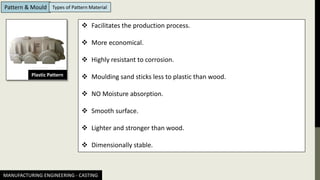 MANUFACTURING ENGINEERING - CASTING
Pattern & Mould Types of Pattern Material
Plastic Pattern
❖ Facilitates the production process.
❖ More economical.
❖ Highly resistant to corrosion.
❖ Moulding sand sticks less to plastic than wood.
❖ NO Moisture absorption.
❖ Smooth surface.
❖ Lighter and stronger than wood.
❖ Dimensionally stable.
 
