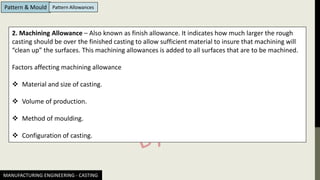 MANUFACTURING ENGINEERING - CASTING
Pattern & Mould Pattern Allowances
2. Machining Allowance – Also known as finish allowance. It indicates how much larger the rough
casting should be over the finished casting to allow sufficient material to insure that machining will
“clean up” the surfaces. This machining allowances is added to all surfaces that are to be machined.
Factors affecting machining allowance
❖ Material and size of casting.
❖ Volume of production.
❖ Method of moulding.
❖ Configuration of casting.
 