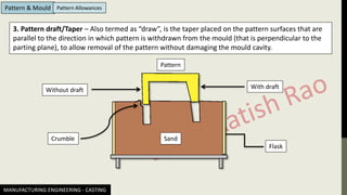 MANUFACTURING ENGINEERING - CASTING
Pattern & Mould Pattern Allowances
3. Pattern draft/Taper – Also termed as “draw”, is the taper placed on the pattern surfaces that are
parallel to the direction in which pattern is withdrawn from the mould (that is perpendicular to the
parting plane), to allow removal of the pattern without damaging the mould cavity.
Sand
Pattern
With draft
Without draft
Flask
Crumble
 