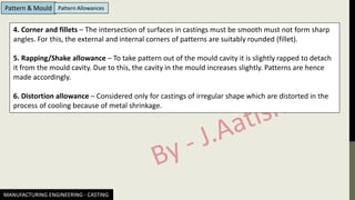 MANUFACTURING ENGINEERING - CASTING
Pattern & Mould Pattern Allowances
4. Corner and fillets – The intersection of surfaces in castings must be smooth must not form sharp
angles. For this, the external and internal corners of patterns are suitably rounded (fillet).
5. Rapping/Shake allowance – To take pattern out of the mould cavity it is slightly rapped to detach
it from the mould cavity. Due to this, the cavity in the mould increases slightly. Patterns are hence
made accordingly.
6. Distortion allowance – Considered only for castings of irregular shape which are distorted in the
process of cooling because of metal shrinkage.
 