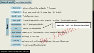 Types Green sand
Dry sand
Skin-Dry sand
Loam sand
Cemented-bonded
Co2
Resin - bonded
Dry sand core
Cold-box
Composite
Mixture of sand, Clay and water // Cheapest.
Green sand mould + 1-2 % cereal flour + 1-2 % pitch.
Partially dried mould.
Fine sands + ground refractories + clay + graphite + fibrous reinforcement.
10 – 15 % cement as binder.
Sodium silicate as binder.
Na2O.xSiO2 + nH2O + CO2 → Na2CO3.xSiO2.n(H2O)
Green sand + Thermosetting resins/Linseed oil/Soyabean oil
Assembly of sand cores.
Various organic and inorganic binders are blended // Expensive.
Two or more different material.
MANUFACTURING ENGINEERING - CASTING
Pattern & Mould Types of SAND MOULDS
 