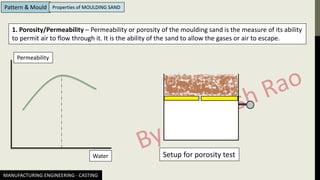 MANUFACTURING ENGINEERING - CASTING
Pattern & Mould Properties of MOULDING SAND
1. Porosity/Permeability – Permeability or porosity of the moulding sand is the measure of its ability
to permit air to flow through it. It is the ability of the sand to allow the gases or air to escape.
Permeability
Water Setup for porosity test
 