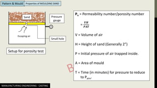 MANUFACTURING ENGINEERING - CASTING
Pattern & Mould Properties of MOULDING SAND
Setup for porosity test
Pn = Permeability number/porosity number
=
𝑽𝑯
𝑷𝑨𝑻
V = Volume of air
H = Height of sand (Generally 2”)
P = Initial pressure of air trapped inside.
A = Area of mould
T = Time (in minutes) for pressure to reduce
to Patm.
Escaping air
Sand
Small hole
Pressure
gauge
 