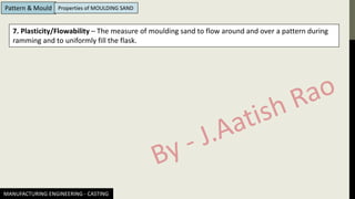 MANUFACTURING ENGINEERING - CASTING
Pattern & Mould Properties of MOULDING SAND
7. Plasticity/Flowability – The measure of moulding sand to flow around and over a pattern during
ramming and to uniformly fill the flask.
 