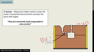 MANUFACTURING ENGINEERING - CASTING
Gating System
3. Runner – Allows the molten metal to enter the
cavity. A horizontal channel which connects the
sprue with ingate.
“They are commonly made trapezoidal in
cross-section”
Runner
 