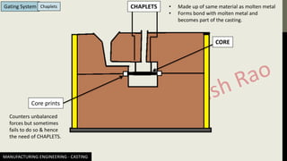MANUFACTURING ENGINEERING - CASTING
Gating System Chaplets
CORE
Core prints
CHAPLETS • Made up of same material as molten metal
• Forms bond with molten metal and
becomes part of the casting.
Counters unbalanced
forces but sometimes
fails to do so & hence
the need of CHAPLETS.
 