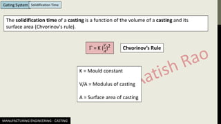 MANUFACTURING ENGINEERING - CASTING
Gating System Solidification Time
 = K (
𝑉
𝐴
)2
K = Mould constant
V/A = Modulus of casting
A = Surface area of casting
Chvorinov’s Rule
The solidification time of a casting is a function of the volume of a casting and its
surface area (Chvorinov's rule).
 