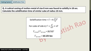 MANUFACTURING ENGINEERING - CASTING
Gating System Solidification Time
Q. A cubical casting of molten metal of size 8 mm was found to solidify in 18 sec.
Calculate the solidification time of similar cube of radius 10 mm.
Solidification time =  = K (
𝑉
𝐴
)2
For cube of side d,  
𝑑3
6𝑑2  d2
8 mm/ 10 mm = (8/10)2
10 mm = 18.125 Sec
 