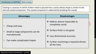 Casting is a process in which molten metal is poured into a cavity whose shape is similar to the
desired casted component. This casted component is obtained by breaking the mould.
Advantages Disadvantages
• Cheap and easy.
• Small to large components can be
manufactured.
• Can make complicated shapes.
❖ Defects almost impossible to
completely avoid.
❖ Surface finish is not good.
❖ Less dimensional accuracy.
❖ Further machining is required almost
all the time.
MANUFACTURING ENGINEERING - CASTING
Introduction to CASTING What is casting
 