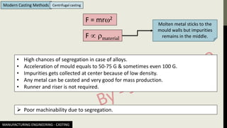 MANUFACTURING ENGINEERING - CASTING
Modern Casting Methods Centrifugal casting
F = mr2
F  material
Molten metal sticks to the
mould walls but impurities
remains in the middle.
• High chances of segregation in case of alloys.
• Acceleration of mould equals to 50-75 G & sometimes even 100 G.
• Impurities gets collected at center because of low density.
• Any metal can be casted and very good for mass production.
• Runner and riser is not required.
➢ Poor machinability due to segregation.
 
