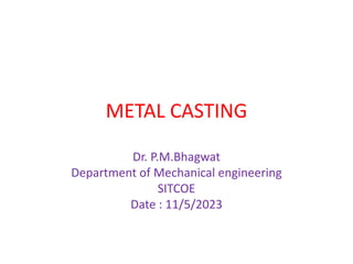 METAL CASTING
Dr. P.M.Bhagwat
Department of Mechanical engineering
SITCOE
Date : 11/5/2023
 