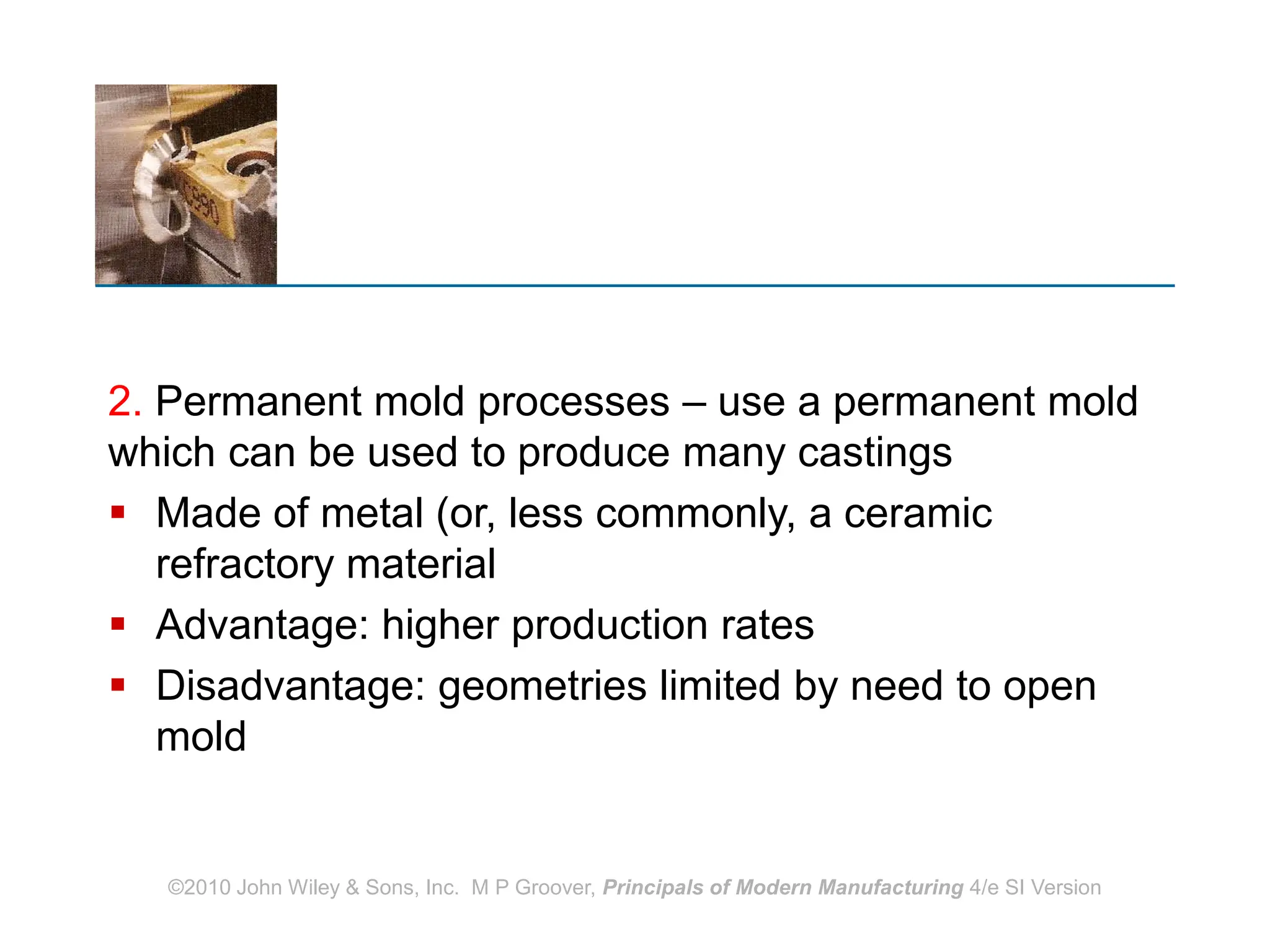 2. Permanent mold processes – use a permanent mold
which can be used to produce many castings
 Made of metal (or, less commonly, a ceramic
refractory material
 Advantage: higher production rates
 Disadvantage: geometries limited by need to open
mold
©2010 John Wiley & Sons, Inc. M P Groover, Principals of Modern Manufacturing 4/e SI Version
 