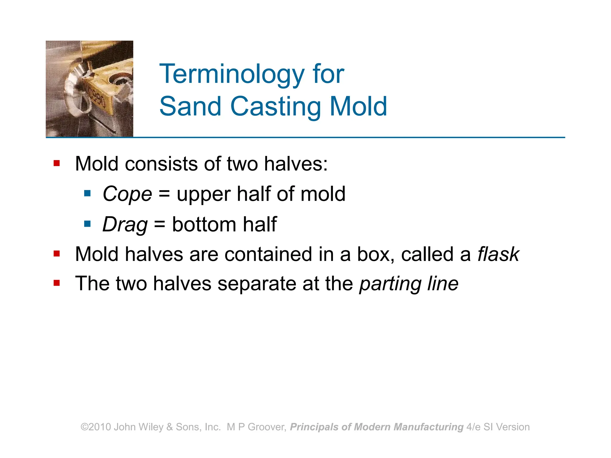 ©2010 John Wiley & Sons, Inc. M P Groover, Principals of Modern Manufacturing 4/e SI Version
Terminology for
Sand Casting Mold
 Mold consists of two halves:
 Cope = upper half of mold
 Drag = bottom half
 Mold halves are contained in a box, called a flask
 The two halves separate at the parting line
 